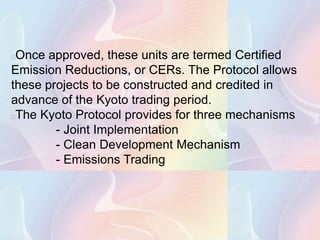 Once approved, these units are termed Certified
Emission Reductions, or CERs. The Protocol allows
these projects to be constructed and credited in
advance of the Kyoto trading period.
The Kyoto Protocol provides for three mechanisms
        - Joint Implementation
        - Clean Development Mechanism
        - Emissions Trading
 