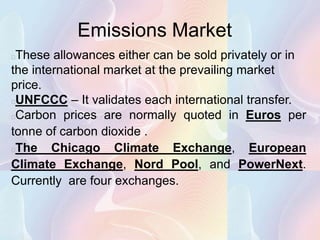Emissions Market
These allowances either can be sold privately or in
the international market at the prevailing market
price.
UNFCCC – It validates each international transfer.
Carbon prices are normally quoted in Euros per
tonne of carbon dioxide .
The Chicago Climate Exchange, European
Climate Exchange, Nord Pool, and PowerNext.
Currently are four exchanges.
 