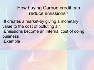 How buying Carbon credit can
           reduce emissions?
It creates a market-by giving a monetary
value to the cost of polluting air.
Emissions become an internal cost of doing
business
Example
 