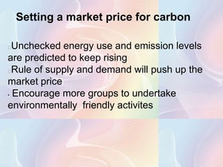 Setting a market price for carbon

 Unchecked energy use and emission levels
are predicted to keep rising
 Rule of supply and demand will push up the
market price
• Encourage more groups to undertake

environmentally friendly activites
 