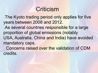 Criticism
The Kyoto trading period only applies for five
years between 2008 and 2012.
As several countries responsible for a large
proportion of global emissions (notably
USA, Australia, China and India) have avoided
mandatory caps.
 Concerns raised over the validation of CDM

credits.
 