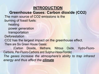 INTRODUCTION
    Greenhouse Gases: Carbon dioxide (CO2)
The main source of CO2 emissions is the
burning of fossil fuels:
   heating

    power generation

     transportation

Deforestation
CO2 has the largest impact on the greenhouse effect.
There are Six Green House Gases:
          (Carbon Dioxide, Methane, Nitrous Oxide, Hydro-Fluoro-
Carbons, Per-Fluoro-Carbons and Sulphur-Hexa-Floride) .
The gases increase the atmosphere's ability to trap infrared
energy and thus affect the climate
 