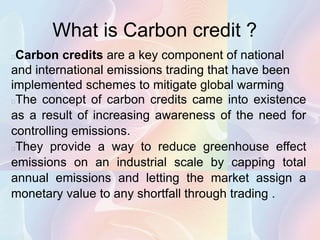 What is Carbon credit ?
Carbon credits are a key component of national
and international emissions trading that have been
implemented schemes to mitigate global warming
The concept of carbon credits came into existence
as a result of increasing awareness of the need for
controlling emissions.
They provide a way to reduce greenhouse effect
emissions on an industrial scale by capping total
annual emissions and letting the market assign a
monetary value to any shortfall through trading .
 