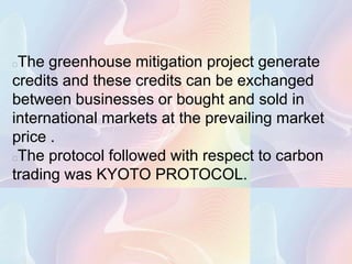 The greenhouse mitigation project generate
credits and these credits can be exchanged
between businesses or bought and sold in
international markets at the prevailing market
price .
The protocol followed with respect to carbon
trading was KYOTO PROTOCOL.
 