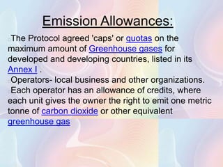 Emission Allowances:
The Protocol agreed 'caps' or quotas on the
maximum amount of Greenhouse gases for
developed and developing countries, listed in its
Annex I .
Operators- local business and other organizations.
Each operator has an allowance of credits, where
each unit gives the owner the right to emit one metric
tonne of carbon dioxide or other equivalent
greenhouse gas
 