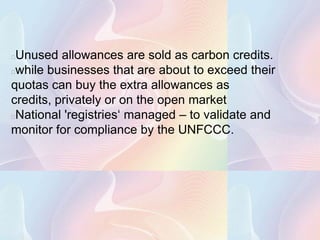 Unused allowances are sold as carbon credits.
while businesses that are about to exceed their
quotas can buy the extra allowances as
credits, privately or on the open market
National 'registries‘ managed – to validate and
monitor for compliance by the UNFCCC.
 