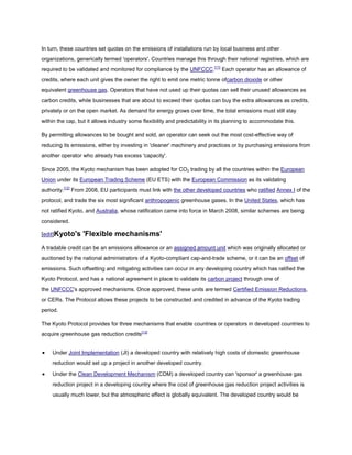 In turn, these countries set quotas on the emissions of installations run by local business and other
organizations, generically termed 'operators'. Countries manage this through their national registries, which are
required to be validated and monitored for compliance by the UNFCCC.[11] Each operator has an allowance of
credits, where each unit gives the owner the right to emit one metric tonne ofcarbon dioxide or other
equivalent greenhouse gas. Operators that have not used up their quotas can sell their unused allowances as
carbon credits, while businesses that are about to exceed their quotas can buy the extra allowances as credits,
privately or on the open market. As demand for energy grows over time, the total emissions must still stay
within the cap, but it allows industry some flexibility and predictability in its planning to accommodate this.

By permitting allowances to be bought and sold, an operator can seek out the most cost-effective way of
reducing its emissions, either by investing in 'cleaner' machinery and practices or by purchasing emissions from
another operator who already has excess 'capacity'.

Since 2005, the Kyoto mechanism has been adopted for CO2 trading by all the countries within the European
Union under its European Trading Scheme (EU ETS) with the European Commission as its validating
authority.[12] From 2008, EU participants must link with the other developed countries who ratified Annex I of the
protocol, and trade the six most significant anthropogenic greenhouse gases. In the United States, which has
not ratified Kyoto, and Australia, whose ratification came into force in March 2008, similar schemes are being
considered.

[edit]Kyoto's     'Flexible mechanisms'
A tradable credit can be an emissions allowance or an assigned amount unit which was originally allocated or
auctioned by the national administrators of a Kyoto-compliant cap-and-trade scheme, or it can be an offset of
emissions. Such offsetting and mitigating activities can occur in any developing country which has ratified the
Kyoto Protocol, and has a national agreement in place to validate its carbon project through one of
the UNFCCC's approved mechanisms. Once approved, these units are termed Certified Emission Reductions,
or CERs. The Protocol allows these projects to be constructed and credited in advance of the Kyoto trading
period.

The Kyoto Protocol provides for three mechanisms that enable countries or operators in developed countries to
acquire greenhouse gas reduction credits[13]


    Under Joint Implementation (JI) a developed country with relatively high costs of domestic greenhouse
    reduction would set up a project in another developed country.

    Under the Clean Development Mechanism (CDM) a developed country can 'sponsor' a greenhouse gas
    reduction project in a developing country where the cost of greenhouse gas reduction project activities is
    usually much lower, but the atmospheric effect is globally equivalent. The developed country would be
 