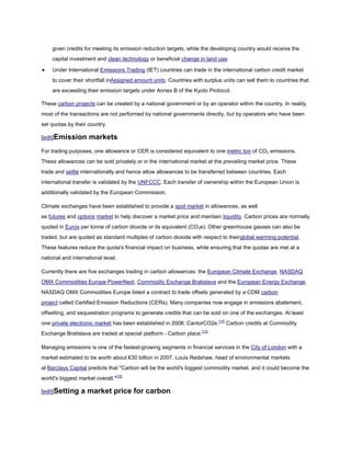 given credits for meeting its emission reduction targets, while the developing country would receive the
    capital investment and clean technology or beneficial change in land use.

    Under International Emissions Trading (IET) countries can trade in the international carbon credit market
    to cover their shortfall inAssigned amount units. Countries with surplus units can sell them to countries that
    are exceeding their emission targets under Annex B of the Kyoto Protocol.

These carbon projects can be created by a national government or by an operator within the country. In reality,
most of the transactions are not performed by national governments directly, but by operators who have been
set quotas by their country.

[edit]Emission       markets
For trading purposes, one allowance or CER is considered equivalent to one metric ton of CO2 emissions.
These allowances can be sold privately or in the international market at the prevailing market price. These
trade and settle internationally and hence allow allowances to be transferred between countries. Each
international transfer is validated by the UNFCCC. Each transfer of ownership within the European Union is
additionally validated by the European Commission.

Climate exchanges have been established to provide a spot market in allowances, as well
as futures and options market to help discover a market price and maintain liquidity. Carbon prices are normally
quoted in Euros per tonne of carbon dioxide or its equivalent (CO2e). Other greenhouse gasses can also be
traded, but are quoted as standard multiples of carbon dioxide with respect to theirglobal warming potential.
These features reduce the quota's financial impact on business, while ensuring that the quotas are met at a
national and international level.

Currently there are five exchanges trading in carbon allowances: the European Climate Exchange, NASDAQ
OMX Commodities Europe,PowerNext, Commodity Exchange Bratislava and the European Energy Exchange.
NASDAQ OMX Commodities Europe listed a contract to trade offsets generated by a CDM carbon
project called Certified Emission Reductions (CERs). Many companies now engage in emissions abatement,
offsetting, and sequestration programs to generate credits that can be sold on one of the exchanges. At least
one private electronic market has been established in 2008: CantorCO2e.[14] Carbon credits at Commodity
Exchange Bratislava are traded at special platform - Carbon place.[15]

Managing emissions is one of the fastest-growing segments in financial services in the City of London with a
market estimated to be worth about €30 billion in 2007. Louis Redshaw, head of environmental markets
at Barclays Capital predicts that "Carbon will be the world's biggest commodity market, and it could become the
world's biggest market overall."[16]

[edit]Setting    a market price for carbon
 
