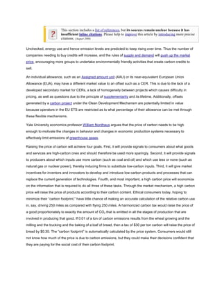This section includes a list of references, but its sources remain unclear because it has
                        insufficient inline citations. Please help to improve this article by introducing more precise
                        citations. (August 2008)

Unchecked, energy use and hence emission levels are predicted to keep rising over time. Thus the number of
companies needing to buy credits will increase, and the rules of supply and demand will push up the market
price, encouraging more groups to undertake environmentally friendly activities that create carbon credits to
sell.

An individual allowance, such as an Assigned amount unit (AAU) or its near-equivalent European Union
Allowance (EUA), may have a different market value to an offset such as a CER. This is due to the lack of a
developed secondary market for CERs, a lack of homogeneity between projects which causes difficulty in
pricing, as well as questions due to the principle of supplementarity and its lifetime. Additionally, offsets
generated by a carbon project under the Clean Development Mechanism are potentially limited in value
because operators in the EU ETS are restricted as to what percentage of their allowance can be met through
these flexible mechanisms.

Yale University economics professor William Nordhaus argues that the price of carbon needs to be high
enough to motivate the changes in behavior and changes in economic production systems necessary to
effectively limit emissions of greenhouse gases.

Raising the price of carbon will achieve four goals. First, it will provide signals to consumers about what goods
and services are high-carbon ones and should therefore be used more sparingly. Second, it will provide signals
to producers about which inputs use more carbon (such as coal and oil) and which use less or none (such as
natural gas or nuclear power), thereby inducing firms to substitute low-carbon inputs. Third, it will give market
incentives for inventors and innovators to develop and introduce low-carbon products and processes that can
replace the current generation of technologies. Fourth, and most important, a high carbon price will economize
on the information that is required to do all three of these tasks. Through the market mechanism, a high carbon
price will raise the price of products according to their carbon content. Ethical consumers today, hoping to
minimize their “carbon footprint,” have little chance of making an accurate calculation of the relative carbon use
in, say, driving 250 miles as compared with flying 250 miles. A harmonized carbon tax would raise the price of
a good proportionately to exactly the amount of CO2 that is emitted in all the stages of production that are
involved in producing that good. If 0.01 of a ton of carbon emissions results from the wheat growing and the
milling and the trucking and the baking of a loaf of bread, then a tax of $30 per ton carbon will raise the price of
bread by $0.30. The “carbon footprint” is automatically calculated by the price system. Consumers would still
not know how much of the price is due to carbon emissions, but they could make their decisions confident that
they are paying for the social cost of their carbon footprint.
 