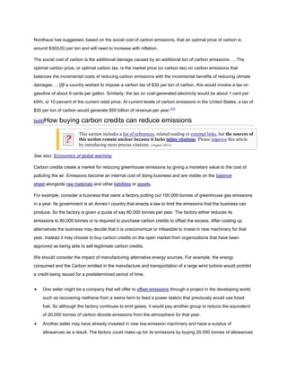 Nordhaus has suggested, based on the social cost of carbon emissions, that an optimal price of carbon is
around $30(US) per ton and will need to increase with inflation.

The social cost of carbon is the additional damage caused by an additional ton of carbon emissions. ... The
optimal carbon price, or optimal carbon tax, is the market price (or carbon tax) on carbon emissions that
balances the incremental costs of reducing carbon emissions with the incremental benefits of reducing climate
damages. ... [I]f a country wished to impose a carbon tax of $30 per ton of carbon, this would involve a tax on
gasoline of about 9 cents per gallon. Similarly, the tax on coal-generated electricity would be about 1 cent per
kWh, or 10 percent of the current retail price. At current levels of carbon emissions in the United States, a tax of
$30 per ton of carbon would generate $50 billion of revenue per year.[17]

[edit]How    buying carbon credits can reduce emissions
                       This section includes a list of references, related reading or external links, but the sources of
                       this section remain unclear because it lacks inline citations. Please improve this article
                       by introducing more precise citations. (August 2011)

See also: Economics of global warming

Carbon credits create a market for reducing greenhouse emissions by giving a monetary value to the cost of
polluting the air. Emissions become an internal cost of doing business and are visible on the balance
sheet alongside raw materials and other liabilities or assets.

For example, consider a business that owns a factory putting out 100,000 tonnes of greenhouse gas emissions
in a year. Its government is an Annex I country that enacts a law to limit the emissions that the business can
produce. So the factory is given a quota of say 80,000 tonnes per year. The factory either reduces its
emissions to 80,000 tonnes or is required to purchase carbon credits to offset the excess. After costing up
alternatives the business may decide that it is uneconomical or infeasible to invest in new machinery for that
year. Instead it may choose to buy carbon credits on the open market from organizations that have been
approved as being able to sell legitimate carbon credits.

We should consider the impact of manufacturing alternative energy sources. For example, the energy
consumed and the Carbon emitted in the manufacture and transportation of a large wind turbine would prohibit
a credit being issued for a predetermined period of time.


    One seller might be a company that will offer to offset emissions through a project in the developing world,
    such as recovering methane from a swine farm to feed a power station that previously would use fossil
    fuel. So although the factory continues to emit gases, it would pay another group to reduce the equivalent
    of 20,000 tonnes of carbon dioxide emissions from the atmosphere for that year.

    Another seller may have already invested in new low-emission machinery and have a surplus of
    allowances as a result. The factory could make up for its emissions by buying 20,000 tonnes of allowances
 