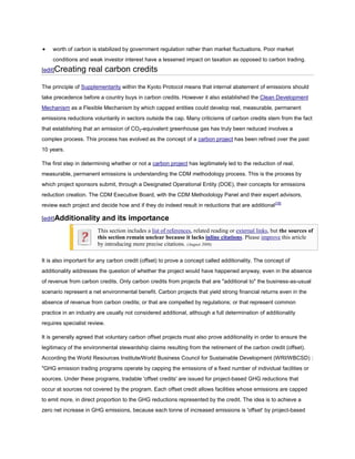 worth of carbon is stabilized by government regulation rather than market fluctuations. Poor market
    conditions and weak investor interest have a lessened impact on taxation as opposed to carbon trading.
[edit]Creating      real carbon credits

The principle of Supplementarity within the Kyoto Protocol means that internal abatement of emissions should
take precedence before a country buys in carbon credits. However it also established the Clean Development
Mechanism as a Flexible Mechanism by which capped entities could develop real, measurable, permanent
emissions reductions voluntarily in sectors outside the cap. Many criticisms of carbon credits stem from the fact
that establishing that an emission of CO2-equivalent greenhouse gas has truly been reduced involves a
complex process. This process has evolved as the concept of a carbon project has been refined over the past
10 years.

The first step in determining whether or not a carbon project has legitimately led to the reduction of real,
measurable, permanent emissions is understanding the CDM methodology process. This is the process by
which project sponsors submit, through a Designated Operational Entity (DOE), their concepts for emissions
reduction creation. The CDM Executive Board, with the CDM Methodology Panel and their expert advisors,
review each project and decide how and if they do indeed result in reductions that are additional [18]

[edit]Additionality      and its importance
                        This section includes a list of references, related reading or external links, but the sources of
                        this section remain unclear because it lacks inline citations. Please improve this article
                        by introducing more precise citations. (August 2008)

It is also important for any carbon credit (offset) to prove a concept called additionality. The concept of
additionality addresses the question of whether the project would have happened anyway, even in the absence
of revenue from carbon credits. Only carbon credits from projects that are "additional to" the business-as-usual
scenario represent a net environmental benefit. Carbon projects that yield strong financial returns even in the
absence of revenue from carbon credits; or that are compelled by regulations; or that represent common
practice in an industry are usually not considered additional, although a full determination of additionality
requires specialist review.

It is generally agreed that voluntary carbon offset projects must also prove additionality in order to ensure the
legitimacy of the environmental stewardship claims resulting from the retirement of the carbon credit (offset).
According the World Resources Institute/World Business Council for Sustainable Development (WRI/WBCSD) :
"GHG emission trading programs operate by capping the emissions of a fixed number of individual facilities or
sources. Under these programs, tradable 'offset credits' are issued for project-based GHG reductions that
occur at sources not covered by the program. Each offset credit allows facilities whose emissions are capped
to emit more, in direct proportion to the GHG reductions represented by the credit. The idea is to achieve a
zero net increase in GHG emissions, because each tonne of increased emissions is 'offset' by project-based
 