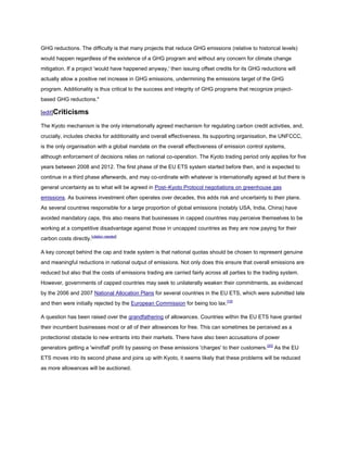 GHG reductions. The difficulty is that many projects that reduce GHG emissions (relative to historical levels)
would happen regardless of the existence of a GHG program and without any concern for climate change
mitigation. If a project 'would have happened anyway,' then issuing offset credits for its GHG reductions will
actually allow a positive net increase in GHG emissions, undermining the emissions target of the GHG
program. Additionality is thus critical to the success and integrity of GHG programs that recognize project-
based GHG reductions."

[edit]Criticisms

The Kyoto mechanism is the only internationally agreed mechanism for regulating carbon credit activities, and,
crucially, includes checks for additionality and overall effectiveness. Its supporting organisation, the UNFCCC,
is the only organisation with a global mandate on the overall effectiveness of emission control systems,
although enforcement of decisions relies on national co-operation. The Kyoto trading period only applies for five
years between 2008 and 2012. The first phase of the EU ETS system started before then, and is expected to
continue in a third phase afterwards, and may co-ordinate with whatever is internationally agreed at but there is
general uncertainty as to what will be agreed in Post–Kyoto Protocol negotiations on greenhouse gas
emissions. As business investment often operates over decades, this adds risk and uncertainty to their plans.
As several countries responsible for a large proportion of global emissions (notably USA, India, China) have
avoided mandatory caps, this also means that businesses in capped countries may perceive themselves to be
working at a competitive disadvantage against those in uncapped countries as they are now paying for their
carbon costs directly.[citation needed]

A key concept behind the cap and trade system is that national quotas should be chosen to represent genuine
and meaningful reductions in national output of emissions. Not only does this ensure that overall emissions are
reduced but also that the costs of emissions trading are carried fairly across all parties to the trading system.
However, governments of capped countries may seek to unilaterally weaken their commitments, as evidenced
by the 2006 and 2007 National Allocation Plans for several countries in the EU ETS, which were submitted late
and then were initially rejected by the European Commission for being too lax.[19]

A question has been raised over the grandfathering of allowances. Countries within the EU ETS have granted
their incumbent businesses most or all of their allowances for free. This can sometimes be perceived as a
protectionist obstacle to new entrants into their markets. There have also been accusations of power
generators getting a 'windfall' profit by passing on these emissions 'charges' to their customers. [20] As the EU
ETS moves into its second phase and joins up with Kyoto, it seems likely that these problems will be reduced
as more allowances will be auctioned.
 