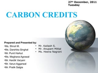 27th December, 2011
                                               Tuesday



 CARBON CREDITS


Prepared and Presented by:
•Ms. Shruti M.           • Mr. Kailash S.
•Ms. Darshika Singhal    • Mr. Anupam Mittal
                         • Ms. Heena Nagrani
•Mr. Punit Harkut
•Ms. Meghana Agrawal
•Mr. Hardik Varyani
•Mr. Varun Aggarwal
•Mr. Pratik Salgia
 