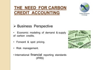 THE NEED FOR CARBON
CREDIT ACCOUNTING
Business Perspective
• Economic modeling of demand & supply
of carbon credits.
• Forward & spot pricing.
• Risk management.
• International financial reporting standards
(IFRS)