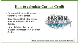 How to calculate Carbon Credit
• Each ton of dry tree (biomass)
weight = 1 ton of carbon.
• It is estimated that 1 ton car...