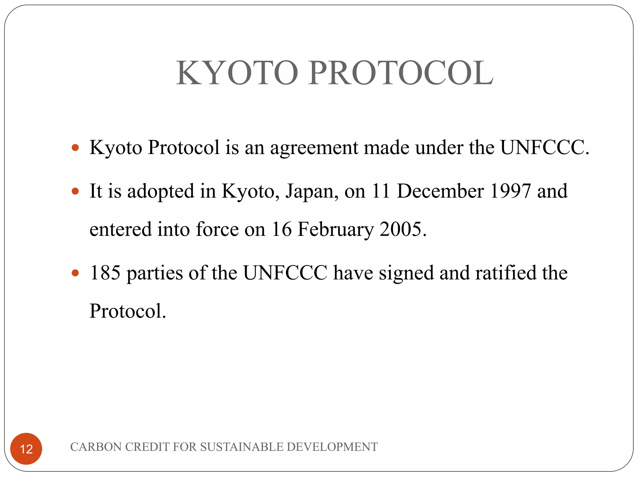 KYOTO PROTOCOL
12
 Kyoto Protocol is an agreement made under the UNFCCC.
 It is adopted in Kyoto, Japan, on 11 December 1997 and
entered into force on 16 February 2005.
 185 parties of the UNFCCC have signed and ratified the
Protocol.
CARBON CREDIT FOR SUSTAINABLE DEVELOPMENT
 