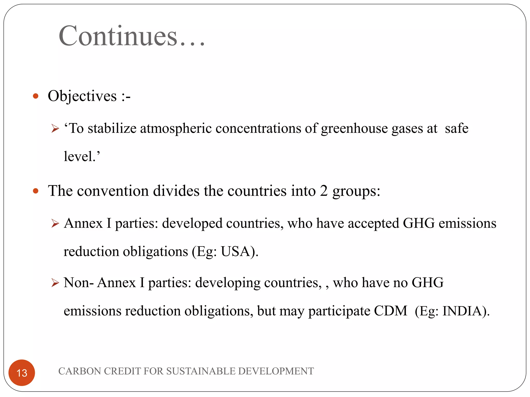 Continues…
13
 Objectives :-
 ‘To stabilize atmospheric concentrations of greenhouse gases at safe
level.’
 The convention divides the countries into 2 groups:
 Annex I parties: developed countries, who have accepted GHG emissions
reduction obligations (Eg: USA).
 Non- Annex I parties: developing countries, , who have no GHG
emissions reduction obligations, but may participate CDM (Eg: INDIA).
CARBON CREDIT FOR SUSTAINABLE DEVELOPMENT
 