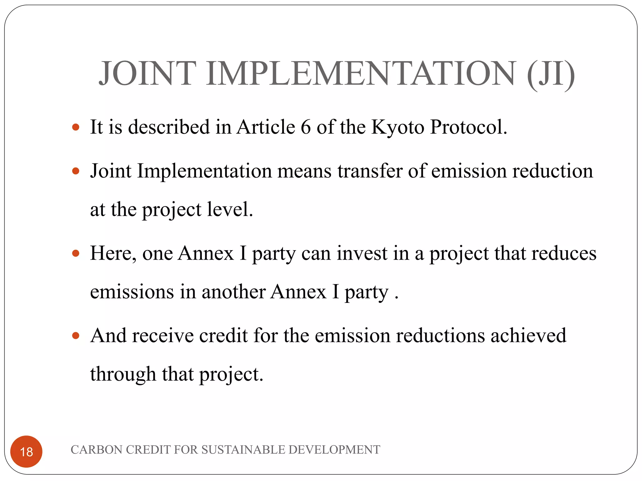 JOINT IMPLEMENTATION (JI)
18
 It is described in Article 6 of the Kyoto Protocol.
 Joint Implementation means transfer of emission reduction
at the project level.
 Here, one Annex I party can invest in a project that reduces
emissions in another Annex I party .
 And receive credit for the emission reductions achieved
through that project.
CARBON CREDIT FOR SUSTAINABLE DEVELOPMENT
 
