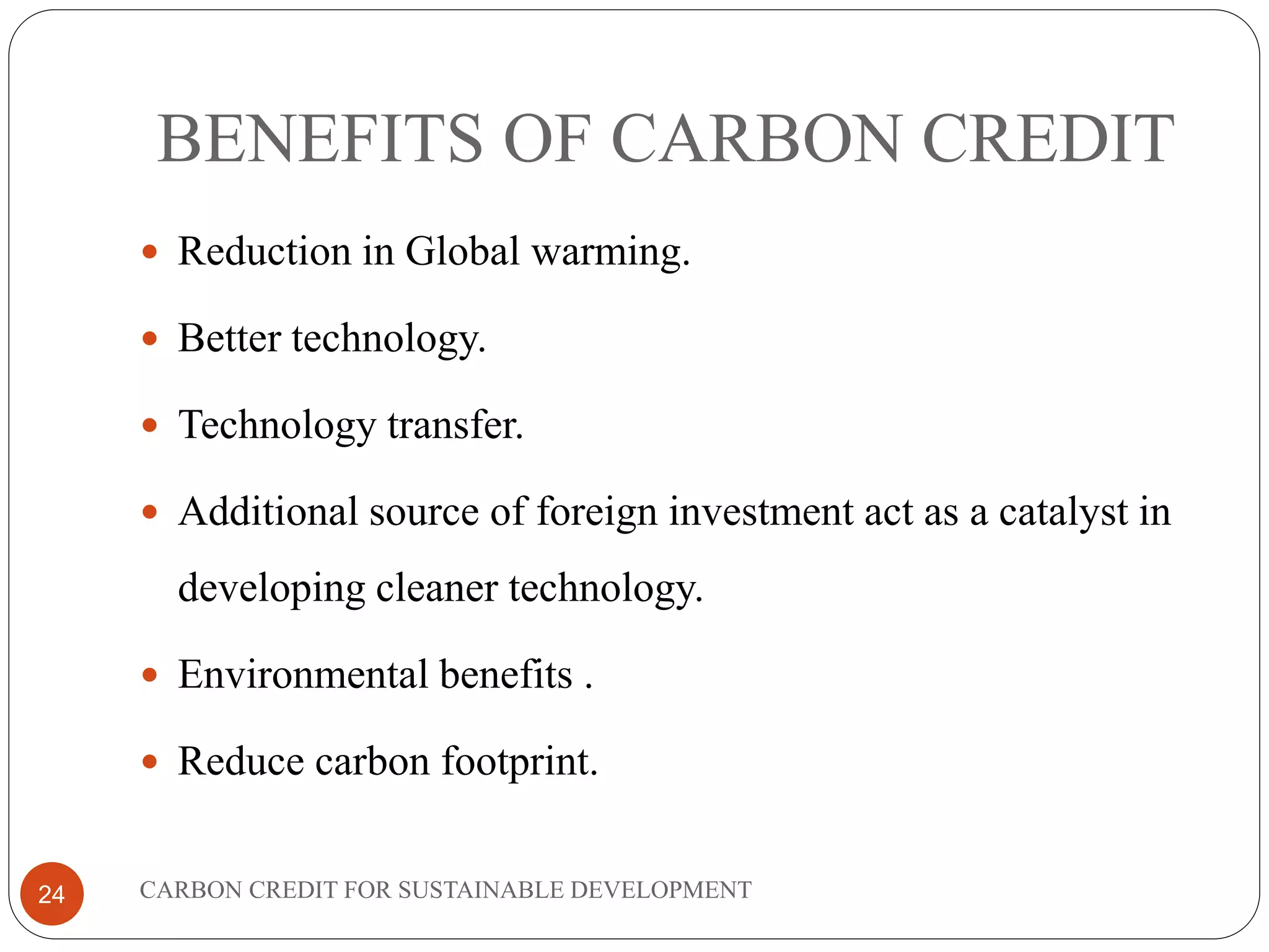 BENEFITS OF CARBON CREDIT
CARBON CREDIT FOR SUSTAINABLE DEVELOPMENT24
 Reduction in Global warming.
 Better technology.
 Technology transfer.
 Additional source of foreign investment act as a catalyst in
developing cleaner technology.
 Environmental benefits .
 Reduce carbon footprint.
 