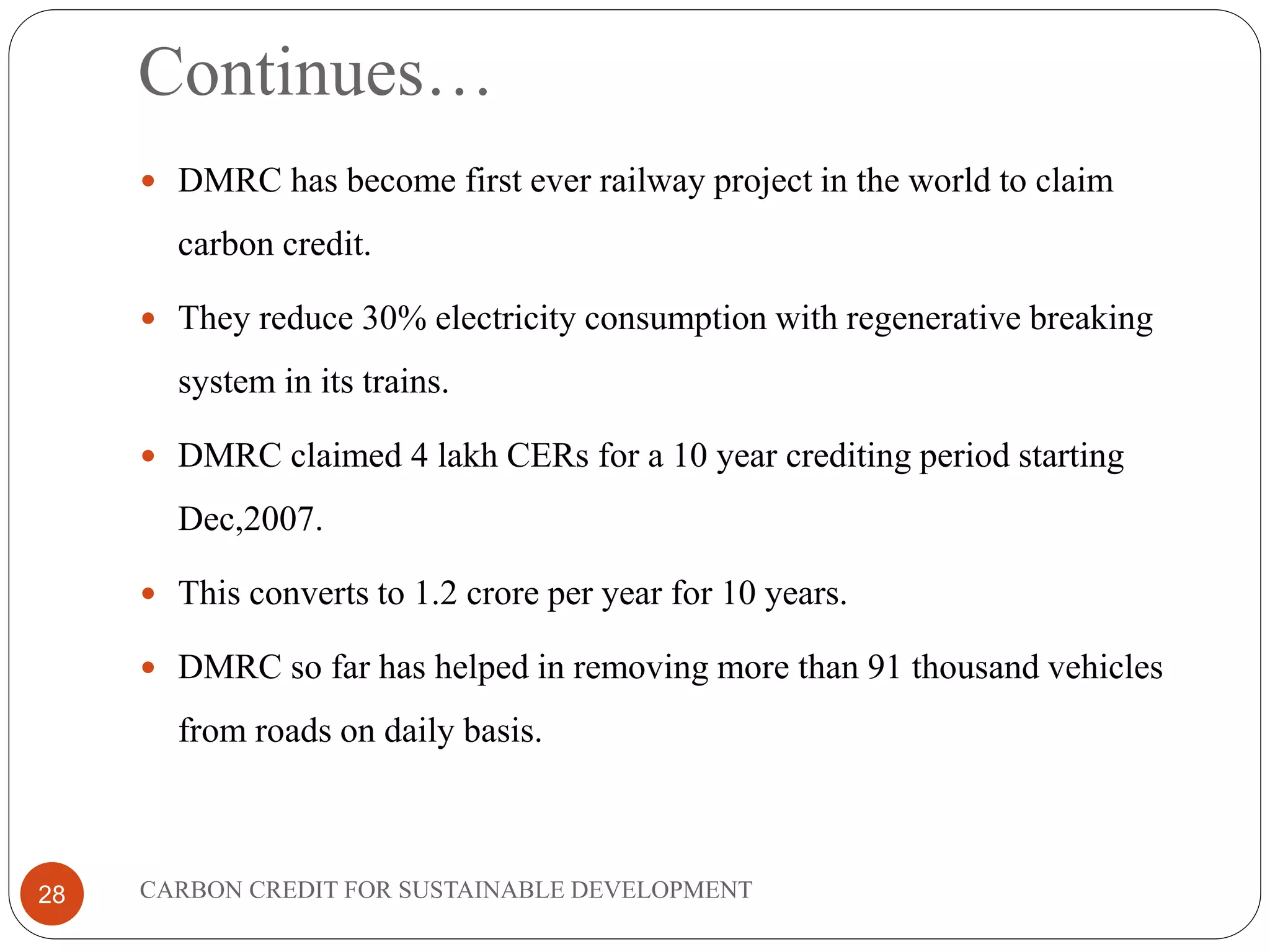 Continues…
CARBON CREDIT FOR SUSTAINABLE DEVELOPMENT28
 DMRC has become first ever railway project in the world to claim
carbon credit.
 They reduce 30% electricity consumption with regenerative breaking
system in its trains.
 DMRC claimed 4 lakh CERs for a 10 year crediting period starting
Dec,2007.
 This converts to 1.2 crore per year for 10 years.
 DMRC so far has helped in removing more than 91 thousand vehicles
from roads on daily basis.
 