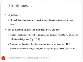 Continues…
13
 Objectives :-
 ‘To stabilize atmospheric concentrations of greenhouse gases at safe
level.’
 The convention divides the countries into 2 groups:
 Annex I parties: developed countries, who have accepted GHG emissions
reduction obligations (Eg: USA).
 Non- Annex I parties: developing countries, , who have no GHG
emissions reduction obligations, but may participate CDM (Eg: INDIA).
CARBON CREDIT FOR SUSTAINABLE DEVELOPMENT
 