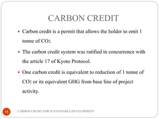 CARBON CREDIT
14
 Carbon credit is a permit that allows the holder to emit 1
tonne of CO2.
 The carbon credit system was ratified in concurrence with
the article 17 of Kyoto Protocol.
 One carbon credit is equivalent to reduction of 1 tonne of
CO2 or its equivalent GHG from base line of project
activity.
CARBON CREDIT FOR SUSTAINABLE DEVELOPMENT
 