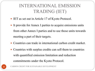 INTERNATIONAL EMISSION
TRADING (IET)
CARBON CREDIT FOR SUSTAINABLE DEVELOPMENT22
 IET as set out in Article 17 of Kyoto Protocol.
 It provide for Annex I parties to acquire emissions units
from other Annex I parties and to use those units towards
meeting a part of their targets.
 Countries can trade in international carbon credit market.
 Countries with surplus credits can sell them to countries
with quantified emission limitation and reduction
commitments under the Kyoto Protocol.
 