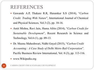 REFERENCES
CARBON CREDIT FOR SUSTAINABLE DEVELOPMENT30
 Gawande A.P, Thakare R.R, Haramkar S.S (2014), “Carbon
Credit: Trading With Nature”, International Journal of Chemical
and Physical Sciences, Vol.3 (2), pp. 10-16.
 Amit Mishra, Ravi Jain, Huma Afrin (2014), “Carbon Credit for
Sustainable Development”, Recent Research in Science and
Technology, Vol.6 (1), pp. 09-13.
 Dr. Meenu Maheshwari, Nidhi Goyal (2015), “Carbon Credit
Accounting : A Case Study of Delhi Metro Rail Corporation”.
Pacific Business Review International, Vol. 8 (3), pp. 113-116.
 www.Wikipedia.org
 