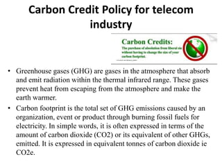 Carbon Credit Policy for telecom
                  industry


• Greenhouse gases (GHG) are gases in the atmosphere that absorb
  and emit radiation within the thermal infrared range. These gases
  prevent heat from escaping from the atmosphere and make the
  earth warmer.
• Carbon footprint is the total set of GHG emissions caused by an
  organization, event or product through burning fossil fuels for
  electricity. In simple words, it is often expressed in terms of the
  amount of carbon dioxide (CO2) or its equivalent of other GHGs,
  emitted. It is expressed in equivalent tonnes of carbon dioxide ie
  CO2e.
 