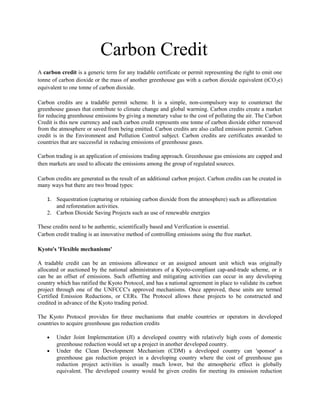 Carbon Credit
A carbon credit is a generic term for any tradable certificate or permit representing the right to emit one
tonne of carbon dioxide or the mass of another greenhouse gas with a carbon dioxide equivalent (tCO 2e)
equivalent to one tonne of carbon dioxide.

Carbon credits are a tradable permit scheme. It is a simple, non-compulsory way to counteract the
greenhouse gasses that contribute to climate change and global warming. Carbon credits create a market
for reducing greenhouse emissions by giving a monetary value to the cost of polluting the air. The Carbon
Credit is this new currency and each carbon credit represents one tonne of carbon dioxide either removed
from the atmosphere or saved from being emitted. Carbon credits are also called emission permit. Carbon
credit is in the Environment and Pollution Control subject. Carbon credits are certificates awarded to
countries that are successful in reducing emissions of greenhouse gases.

Carbon trading is an application of emissions trading approach. Greenhouse gas emissions are capped and
then markets are used to allocate the emissions among the group of regulated sources.

Carbon credits are generated as the result of an additional carbon project. Carbon credits can be created in
many ways but there are two broad types:

    1. Sequestration (capturing or retaining carbon dioxide from the atmosphere) such as afforestation
       and reforestation activities.
    2. Carbon Dioxide Saving Projects such as use of renewable energies

These credits need to be authentic, scientifically based and Verification is essential.
Carbon credit trading is an innovative method of controlling emissions using the free market.

Kyoto's 'Flexible mechanisms'

A tradable credit can be an emissions allowance or an assigned amount unit which was originally
allocated or auctioned by the national administrators of a Kyoto-compliant cap-and-trade scheme, or it
can be an offset of emissions. Such offsetting and mitigating activities can occur in any developing
country which has ratified the Kyoto Protocol, and has a national agreement in place to validate its carbon
project through one of the UNFCCC's approved mechanisms. Once approved, these units are termed
Certified Emission Reductions, or CERs. The Protocol allows these projects to be constructed and
credited in advance of the Kyoto trading period.

The Kyoto Protocol provides for three mechanisms that enable countries or operators in developed
countries to acquire greenhouse gas reduction credits .

    •   Under Joint Implementation (JI) a developed country with relatively high costs of domestic
        greenhouse reduction would set up a project in another developed country.
    •   Under the Clean Development Mechanism (CDM) a developed country can 'sponsor' a
        greenhouse gas reduction project in a developing country where the cost of greenhouse gas
        reduction project activities is usually much lower, but the atmospheric effect is globally
        equivalent. The developed country would be given credits for meeting its emission reduction
 