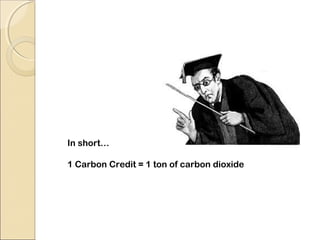 In short… 
1 Carbon Credit = 1 ton of carbon dioxide 
 