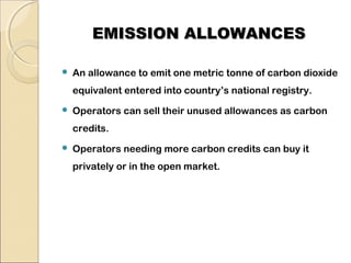 EEMMIISSSSIIOONN AALLLLOOWWAANNCCEESS 
 An allowance to emit one metric tonne of carbon dioxide 
equivalent entered into country’s national registry. 
 Operators can sell their unused allowances as carbon 
credits. 
 Operators needing more carbon credits can buy it 
privately or in the open market. 
 