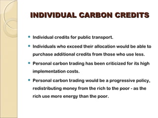 IINNDDIIVVIIDDUUAALL CCAARRBBOONN CCRREEDDIITTSS 
 Individual credits for public transport. 
 Individuals who exceed their allocation would be able to 
purchase additional credits from those who use less. 
 Personal carbon trading has been criticized for its high 
implementation costs. 
 Personal carbon trading would be a progressive policy, 
redistributing money from the rich to the poor - as the 
rich use more energy than the poor. 
 