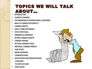 TTOOPPIICCSS WWEE WWIILLLL TTAALLKK 
AABBOOUUTT…… 
 INTRODUCTION 
 CLIMATIC CHANGES 
 CO2 EMISSIONS BY INTERNATIONAL COUNTRIES 
 WHAT IS CARBON FOOTPRINTS ? 
 CARBON CREDITS 
 HOW IT CAME INTO BEING? 
 KYOTO PROTOCOL 
 EMISSION ALLOWANCES 
 BUYING CARBON CREDITS 
 CARBON TRADING 
 SETTING A MARKET PRICE 
 INDIVIDUAL CARBON CREDITS 
 CASE STUDY 
 INDIAN SCENARIO 
 TRADERS IN INDIA 
 ADVANTAGES AND DISADVANTAGES 
• CONCERNS 
• FUTURE OUTLOOK 
 CONCLUSION 
 
