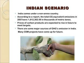 IINNDDIIAANN SSCCEENNAARRIIOO 
 India comes under a non-annex country. 
 According to a report, the total CO2 equivalent emissions in 
2007were 1,612,362.00 in thousands of metric tones. 
 Prices of carbon products are expected to rise in future to 
meet targets. 
 There are some major sources of GHG’s emission in India. 
Many CDM projects have come up for future. 
 