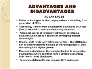AADDVVAANNTTAAGGEESS AANNDD 
DDIISSAADDVVAANNTTAAGGEESS 
ADVANTAGES 
 Better technologies for the company which is benefiting from 
generation of CERs. 
 Technology transfer from developed to developing countries 
(Due to low cost structure in developing countries). 
 Additional source of foreign investment in developing 
countries which act as a catalyst in developing cleaner 
technologies. 
 Channel CDM funds to investment priorities – The CDM funds 
can be channelized into building or improving projects, thus 
reinvesting it for higher growth. 
 Development of cleaner technologies leading to sustainable 
development where countries have a strategic advantage 
from now in terms of pollution. 
 Environmental benefits due to lesser GHG emissions. 
 