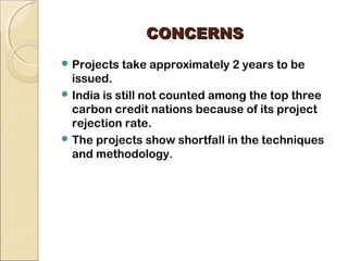 CCOONNCCEERRNNSS 
Projects take approximately 2 years to be 
issued. 
India is still not counted among the top three 
carbon credit nations because of its project 
rejection rate. 
The projects show shortfall in the techniques 
and methodology. 
 