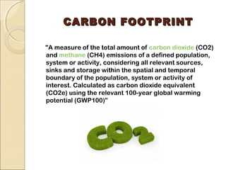 CCAARRBBOONN FFOOOOTTPPRRIINNTT 
"A measure of the total amount of carbon dioxide (CO2) 
and methane (CH4) emissions of a defined population, 
system or activity, considering all relevant sources, 
sinks and storage within the spatial and temporal 
boundary of the population, system or activity of 
interest. Calculated as carbon dioxide equivalent 
(CO2e) using the relevant 100-year global warming 
potential (GWP100)” 
 