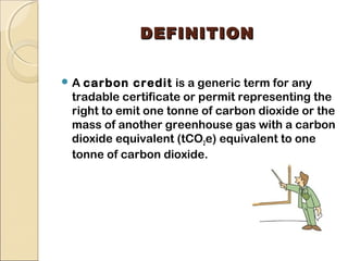 DDEEFFIINNIITTIIOONN 
A carbon credit is a generic term for any 
tradable certificate or permit representing the 
right to emit one tonne of carbon dioxide or the 
mass of another greenhouse gas with a carbon 
dioxide equivalent (tCO2e) equivalent to one 
tonne of carbon dioxide. 
 
