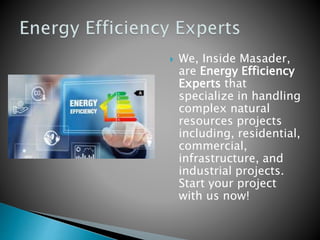  We, Inside Masader,
are Energy Efficiency
Experts that
specialize in handling
complex natural
resources projects
including, residential,
commercial,
infrastructure, and
industrial projects.
Start your project
with us now!
 
