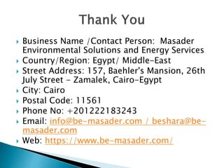  Business Name /Contact Person: Masader
Environmental Solutions and Energy Services
 Country/Region: Egypt/ Middle-East
 Street Address: 157, Baehler's Mansion, 26th
July Street - Zamalek, Cairo-Egypt
 City: Cairo
 Postal Code: 11561
 Phone No: +201222183243
 Email: info@be-masader.com / beshara@be-
masader.com
 Web: https://www.be-masader.com/
 