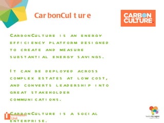 CarbonCulture your project CarbonCulture is an energy efficiency platform designed to create and measure substantial energy savings. It can be deployed across complex estates at low cost, and converts leadership into great stakeholder communications.  CarbonCulture is a social enterprise. 