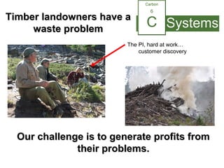 Our challenge is to generate profits from their problems. The PI, hard at work…  customer discovery Timber landowners have a waste problem 