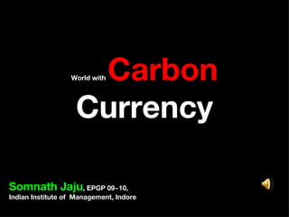 World with  Carbon  Currency Somnath Jaju , EPGP 09~10,  Indian Institute of  Management, Indore 