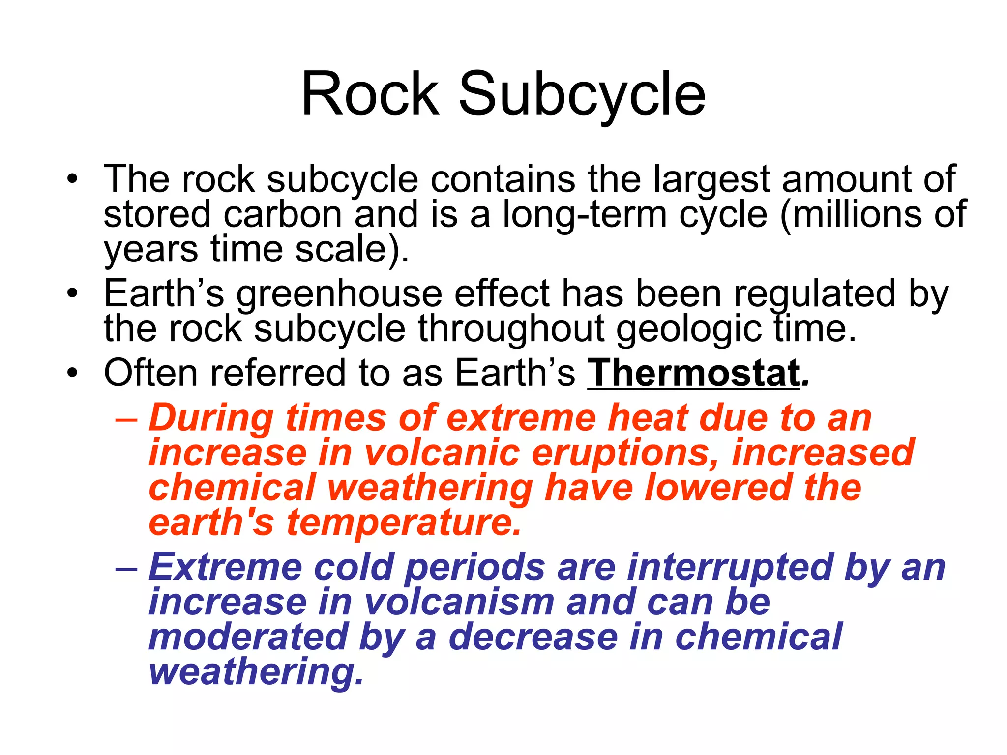 Rock Subcycle The rock subcycle contains the largest amount of stored carbon and is a long-term cycle (millions of years time scale). Earth’s greenhouse effect has been regulated by the rock subcycle throughout geologic time.  Often referred to as Earth’s  Thermostat . During times of extreme heat due to an increase in volcanic eruptions, increased chemical weathering have lowered the earth's temperature. Extreme cold periods are interrupted by an increase in volcanism and can be moderated by a decrease in chemical weathering. 