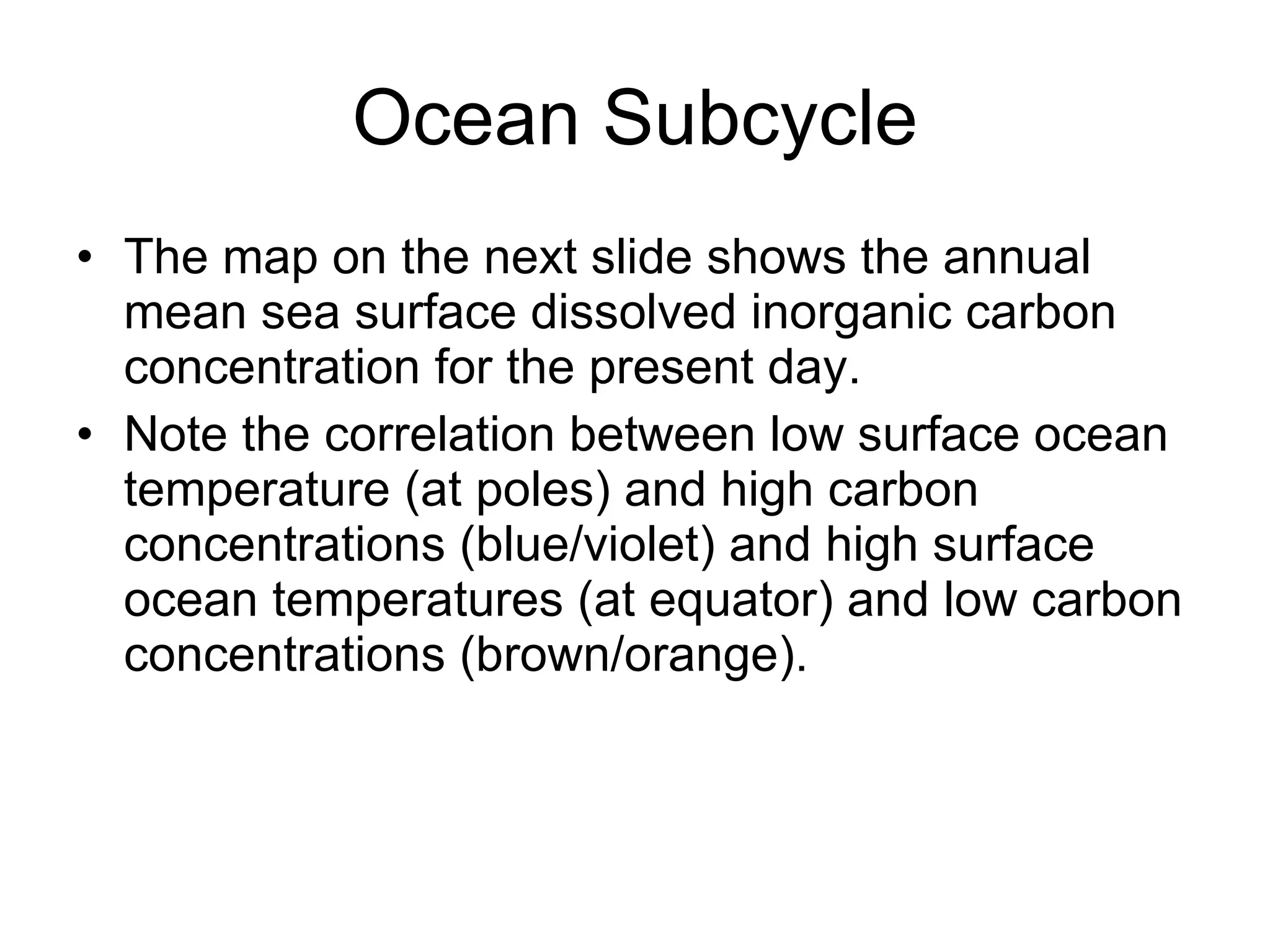 Ocean Subcycle The map on the next slide shows the annual mean sea surface dissolved inorganic carbon concentration for the present day. Note the correlation between low surface ocean temperature (at poles) and high carbon concentrations (blue/violet) and high surface ocean temperatures (at equator) and low carbon concentrations (brown/orange). 
