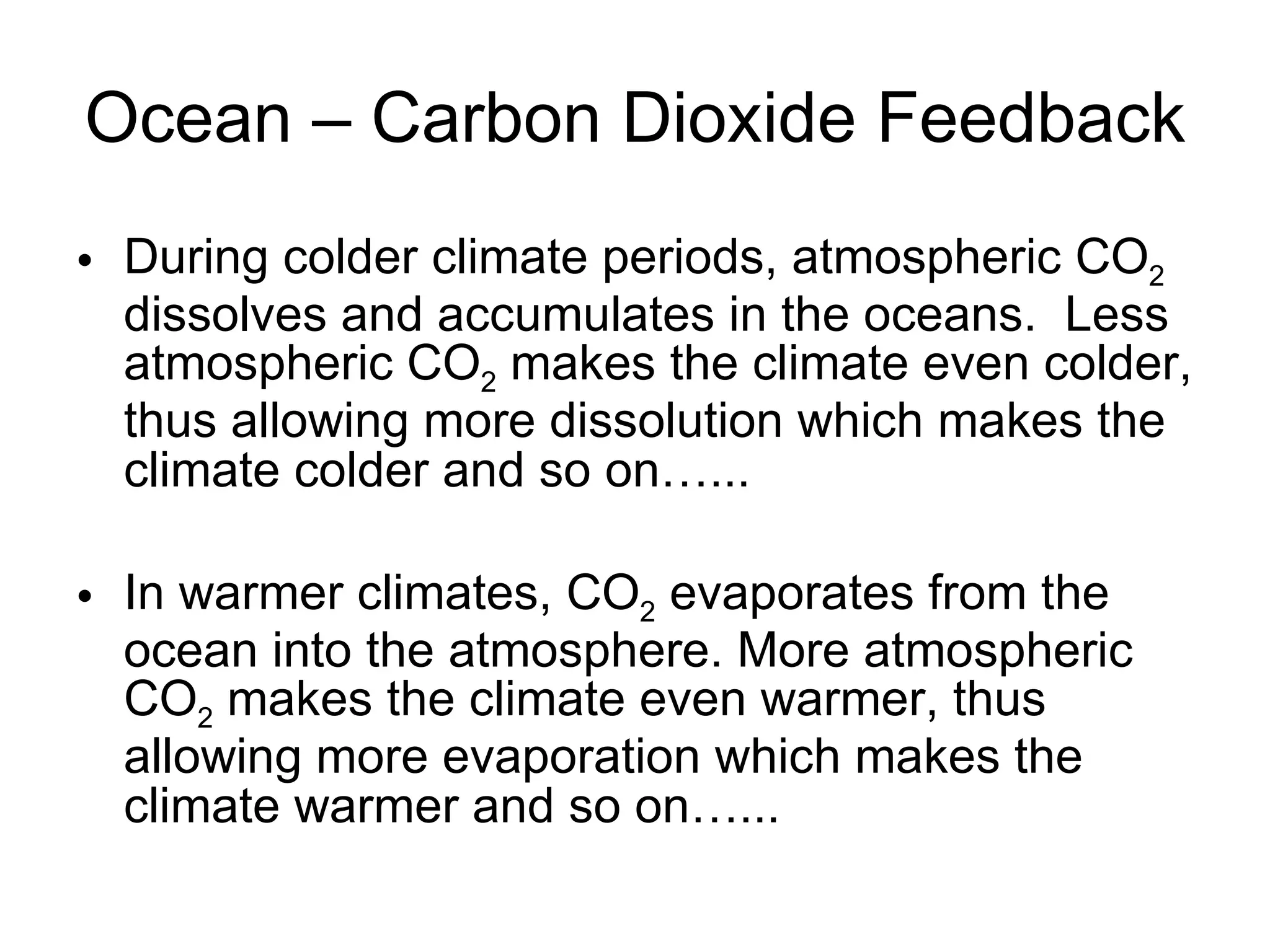Ocean – Carbon Dioxide Feedback During colder climate periods, atmospheric CO 2  dissolves and accumulates in the oceans.  Less atmospheric CO 2  makes the climate even colder, thus allowing more dissolution which makes the climate colder and so on…... In warmer climates, CO 2  evaporates from the ocean into the atmosphere. More atmospheric CO 2  makes the climate even warmer, thus allowing more evaporation which makes the climate warmer and so on…... 
