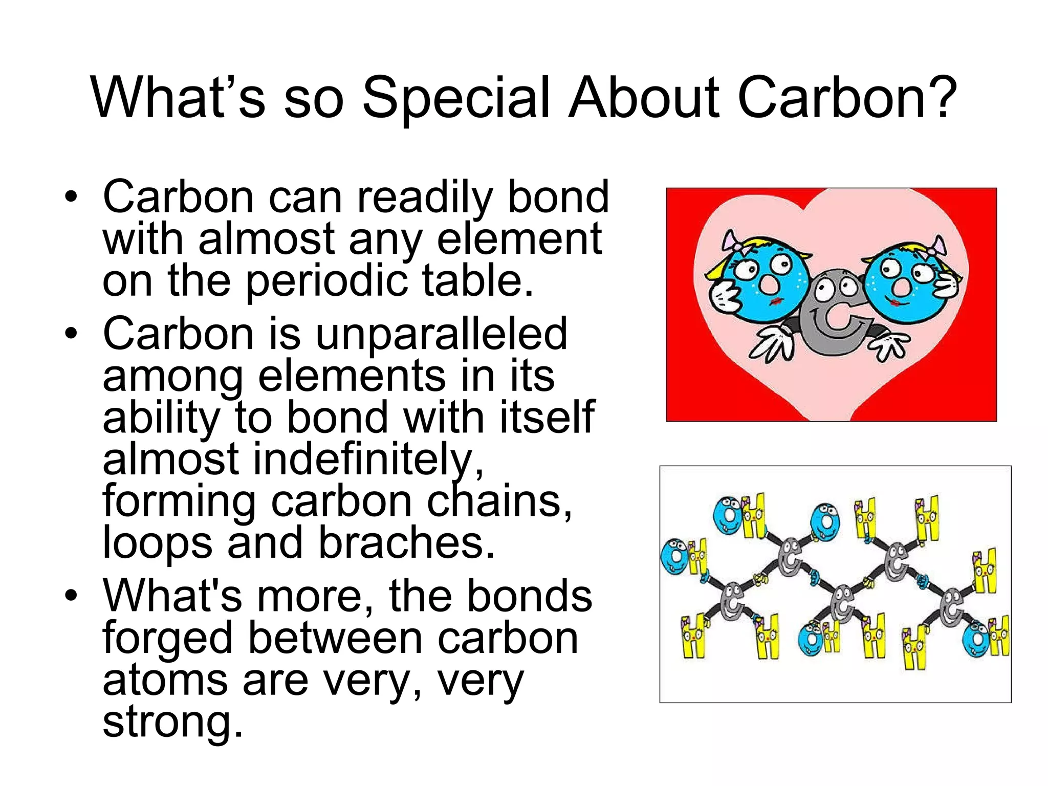 What’s so Special About Carbon? Carbon can readily bond with almost any element on the periodic table.  Carbon is unparalleled among elements in its ability to bond with itself almost indefinitely, forming carbon chains, loops and braches. What's more, the bonds forged between carbon atoms are very, very strong.  