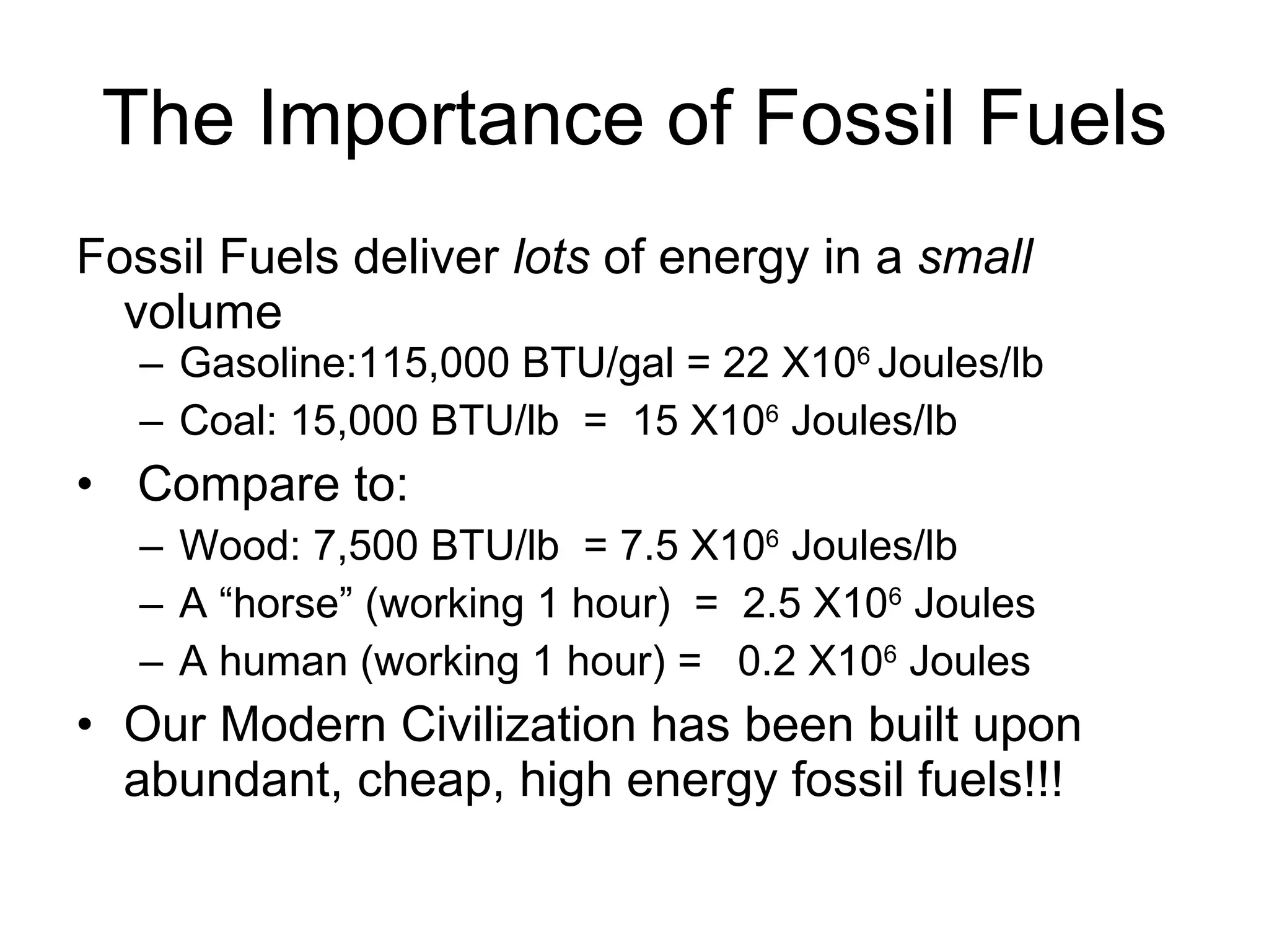 The Importance of Fossil Fuels Fossil Fuels deliver  lots  of energy in a  small  volume  Gasoline:115,000 BTU/gal = 22 X10 6  Joules/lb Coal: 15,000 BTU/lb  =  15 X10 6  Joules/lb Compare to: Wood: 7,500 BTU/lb  = 7.5 X10 6  Joules/lb  A “horse” (working 1 hour)  =  2.5 X10 6  Joules A human (working 1 hour) =  0.2 X10 6  Joules Our Modern Civilization has been built upon abundant, cheap, high energy fossil fuels!!! 