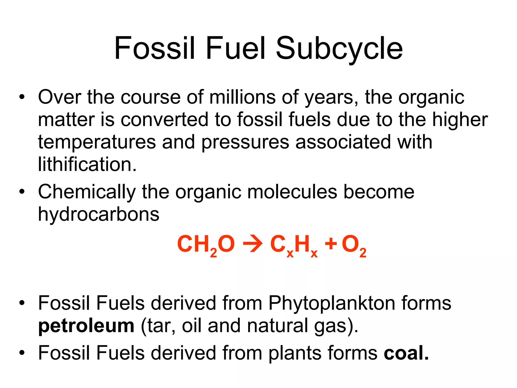Fossil Fuel Subcycle Over the course of millions of years, the organic matter is converted to fossil fuels due to the higher temperatures and pressures associated with lithification. Chemically the organic molecules become hydrocarbons  CH 2 O     C x H x  +   O 2 Fossil Fuels derived from Phytoplankton forms  petroleum  (tar, oil and natural gas). Fossil Fuels derived from plants forms  coal. 